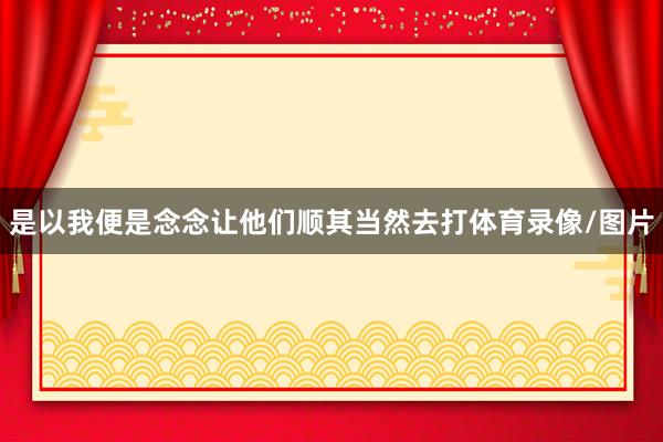 是以我便是念念让他们顺其当然去打体育录像/图片