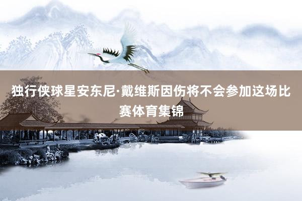 独行侠球星安东尼·戴维斯因伤将不会参加这场比赛体育集锦