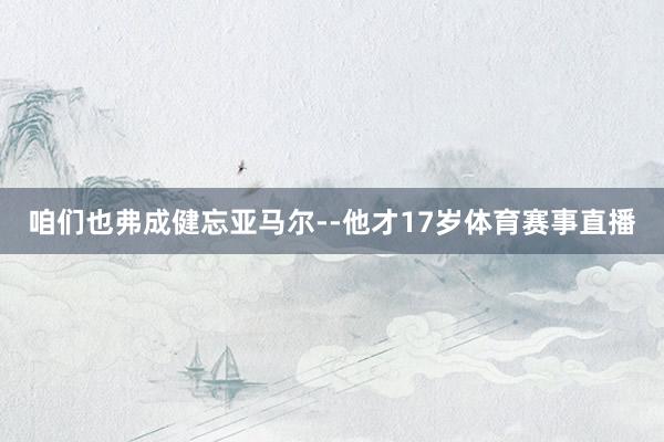 咱们也弗成健忘亚马尔--他才17岁体育赛事直播