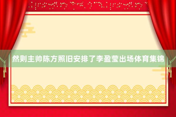 然则主帅陈方照旧安排了李盈莹出场体育集锦