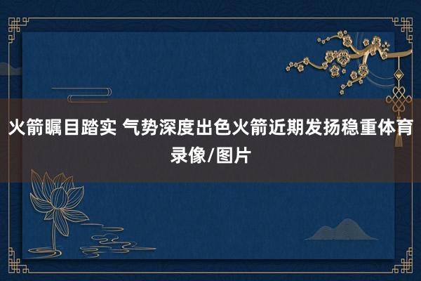 火箭瞩目踏实 气势深度出色火箭近期发扬稳重体育录像/图片