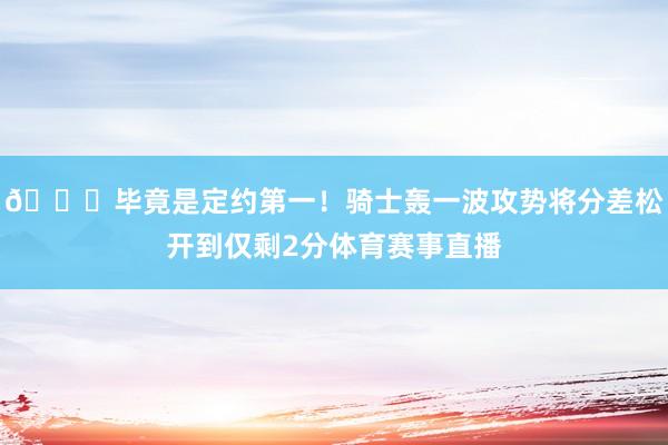 😎毕竟是定约第一！骑士轰一波攻势将分差松开到仅剩2分体育赛事直播