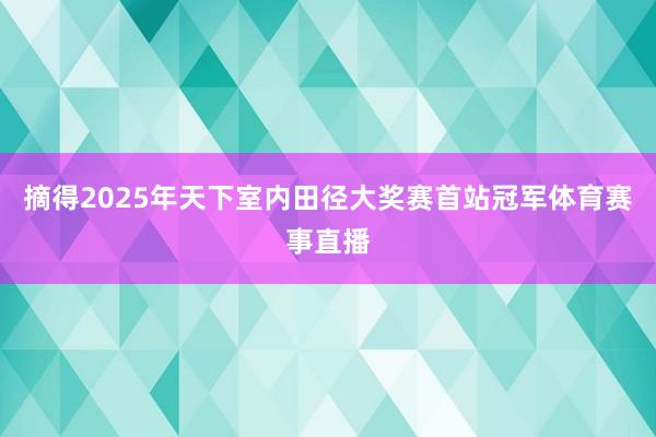 摘得2025年天下室内田径大奖赛首站冠军体育赛事直播
