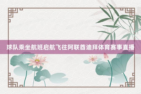 球队乘坐航班启航飞往阿联酋迪拜体育赛事直播