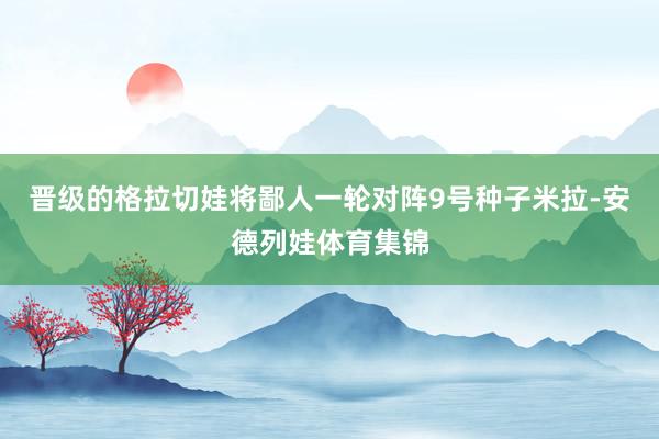 晋级的格拉切娃将鄙人一轮对阵9号种子米拉-安德列娃体育集锦