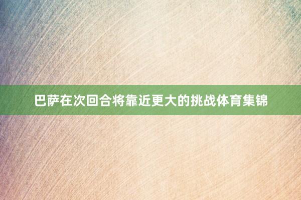 巴萨在次回合将靠近更大的挑战体育集锦