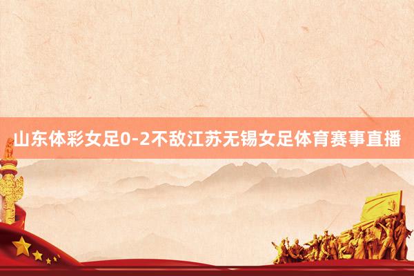 山东体彩女足0-2不敌江苏无锡女足体育赛事直播