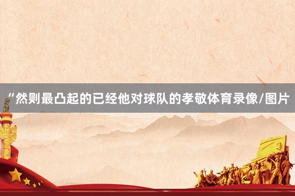 “然则最凸起的已经他对球队的孝敬体育录像/图片