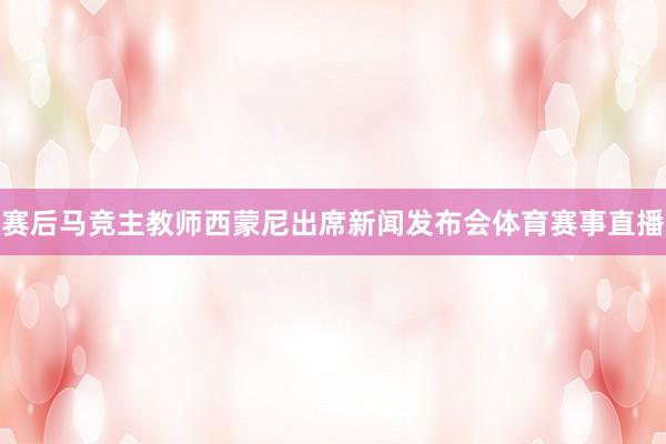 赛后马竞主教师西蒙尼出席新闻发布会体育赛事直播