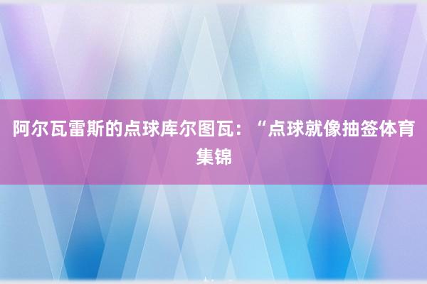 阿尔瓦雷斯的点球库尔图瓦：“点球就像抽签体育集锦