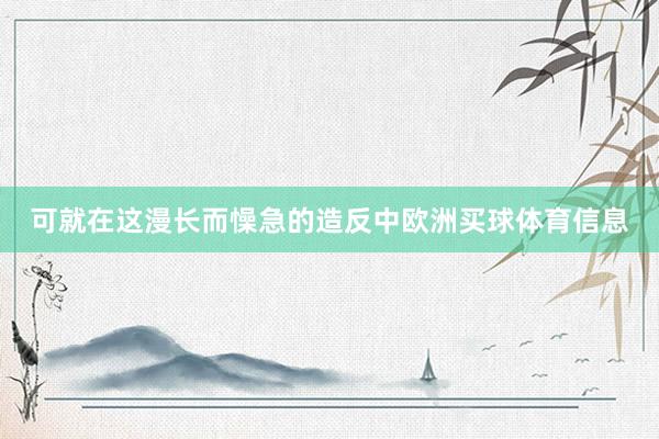 可就在这漫长而懆急的造反中欧洲买球体育信息