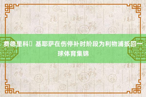 费德里科・基耶萨在伤停补时阶段为利物浦扳回一球体育集锦