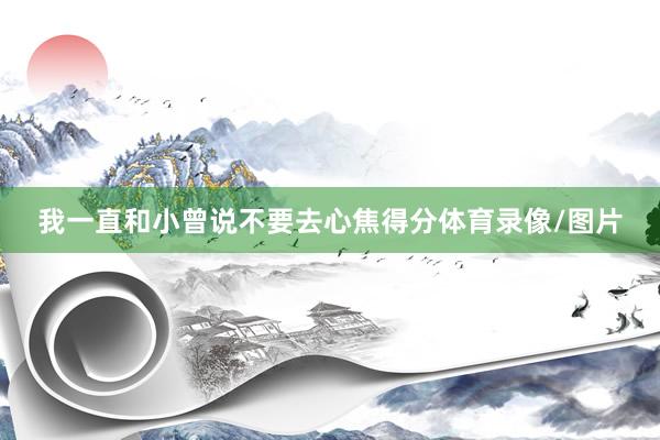 我一直和小曾说不要去心焦得分体育录像/图片