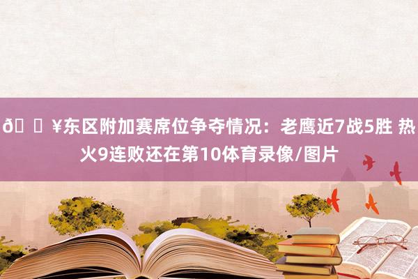 🔥东区附加赛席位争夺情况：老鹰近7战5胜 热火9连败还在第10体育录像/图片