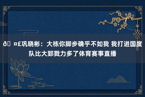 🤣巩晓彬：大栋你脚步确乎不如我 我打进国度队比大郅戮力多了体育赛事直播