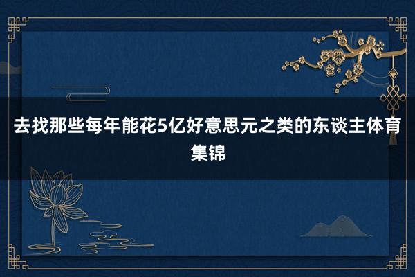 去找那些每年能花5亿好意思元之类的东谈主体育集锦
