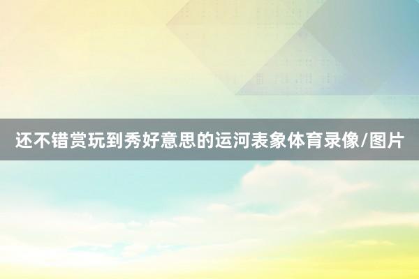 还不错赏玩到秀好意思的运河表象体育录像/图片