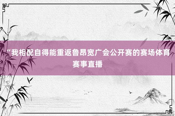 “我相配自得能重返鲁昂宽广会公开赛的赛场体育赛事直播