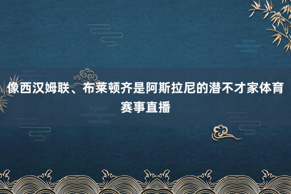 像西汉姆联、布莱顿齐是阿斯拉尼的潜不才家体育赛事直播