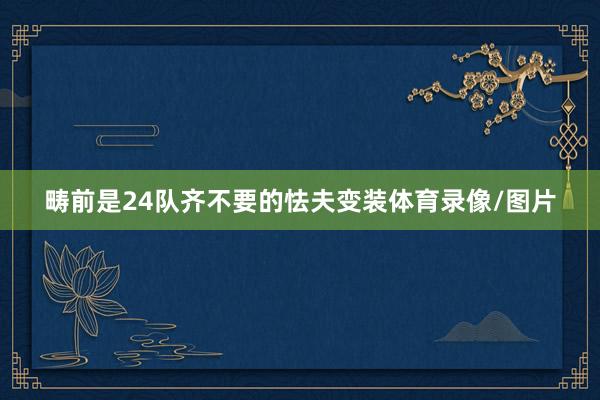 畴前是24队齐不要的怯夫变装体育录像/图片