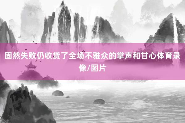 固然失败仍收货了全场不雅众的掌声和甘心体育录像/图片