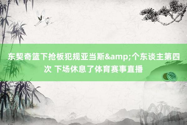 东契奇篮下抢板犯规亚当斯&个东谈主第四次 下场休息了体育赛事直播