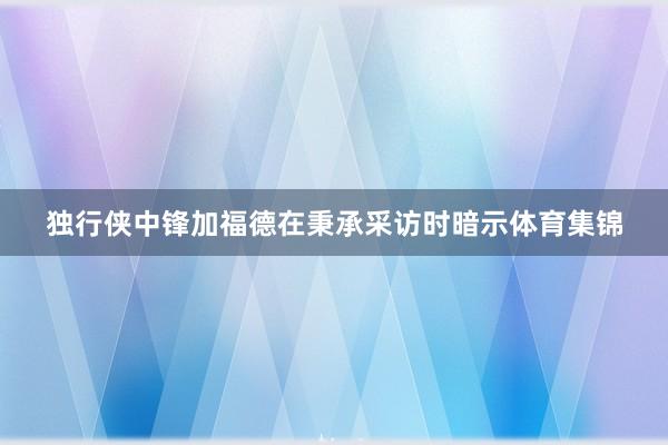 独行侠中锋加福德在秉承采访时暗示体育集锦