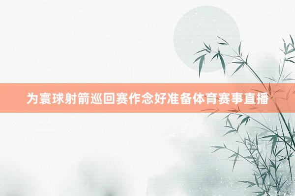 为寰球射箭巡回赛作念好准备体育赛事直播