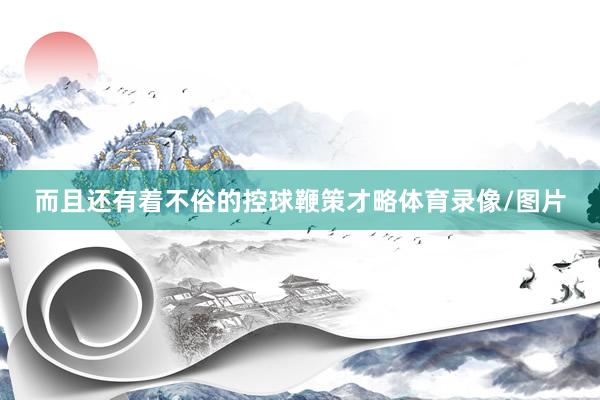 而且还有着不俗的控球鞭策才略体育录像/图片