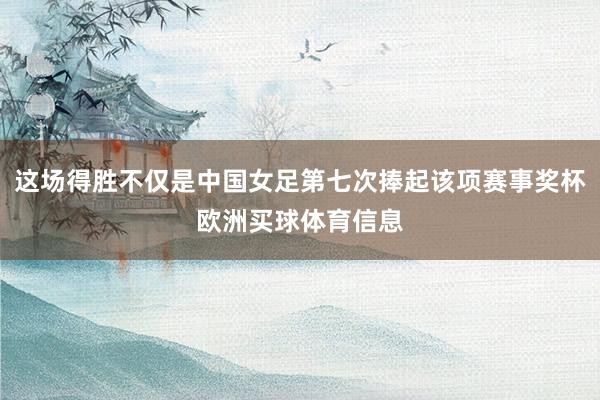 这场得胜不仅是中国女足第七次捧起该项赛事奖杯欧洲买球体育信息