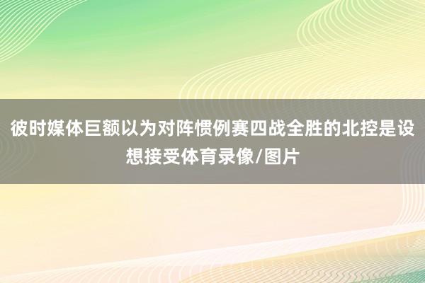 彼时媒体巨额以为对阵惯例赛四战全胜的北控是设想接受体育录像/图片