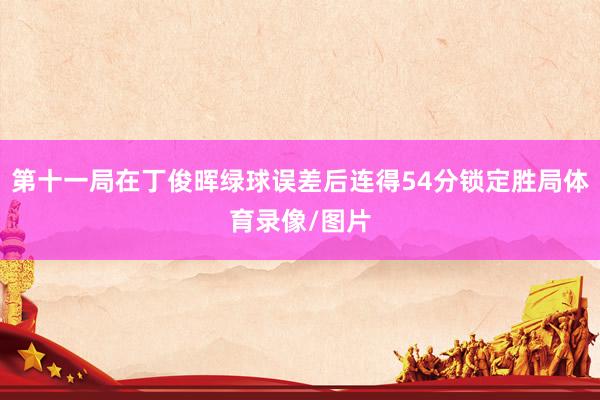 第十一局在丁俊晖绿球误差后连得54分锁定胜局体育录像/图片