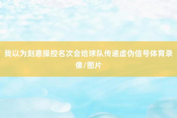 我以为刻意操控名次会给球队传递虚伪信号体育录像/图片