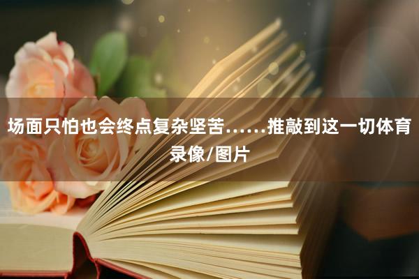 场面只怕也会终点复杂坚苦……推敲到这一切体育录像/图片