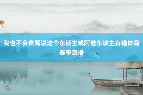 我也不会责骂说这个东谈主或阿谁东谈主有错体育赛事直播