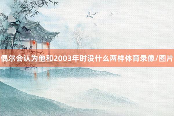 偶尔会认为他和2003年时没什么两样体育录像/图片
