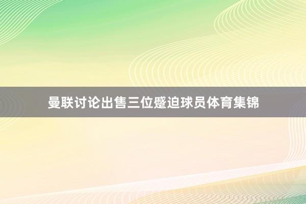 曼联讨论出售三位蹙迫球员体育集锦