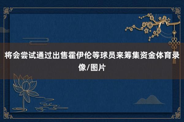 将会尝试通过出售霍伊伦等球员来筹集资金体育录像/图片