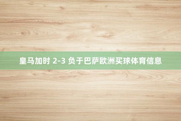 皇马加时 2-3 负于巴萨欧洲买球体育信息
