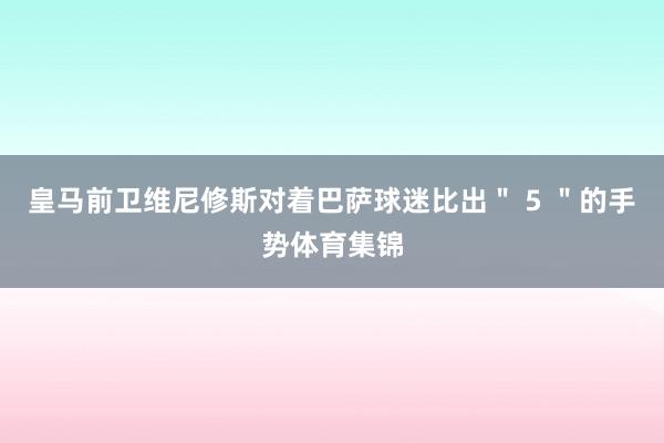 皇马前卫维尼修斯对着巴萨球迷比出＂ 5 ＂的手势体育集锦
