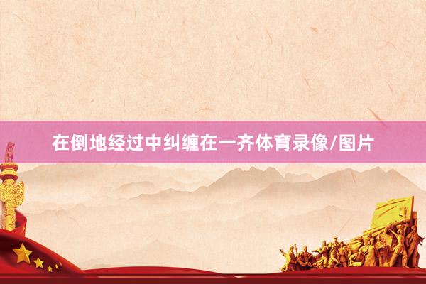 在倒地经过中纠缠在一齐体育录像/图片