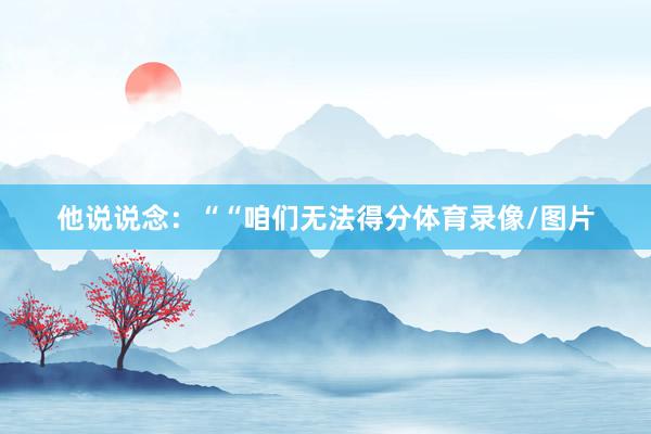 他说说念：““咱们无法得分体育录像/图片