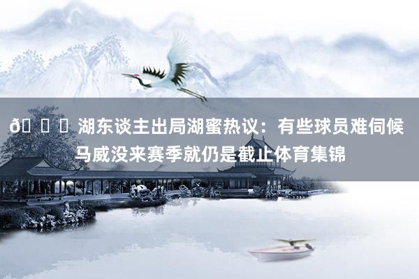 💔湖东谈主出局湖蜜热议：有些球员难伺候 马威没来赛季就仍是截止体育集锦