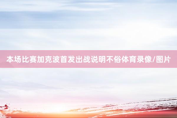 本场比赛加克波首发出战说明不俗体育录像/图片