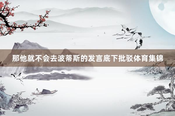 那他就不会去波蒂斯的发言底下批驳体育集锦