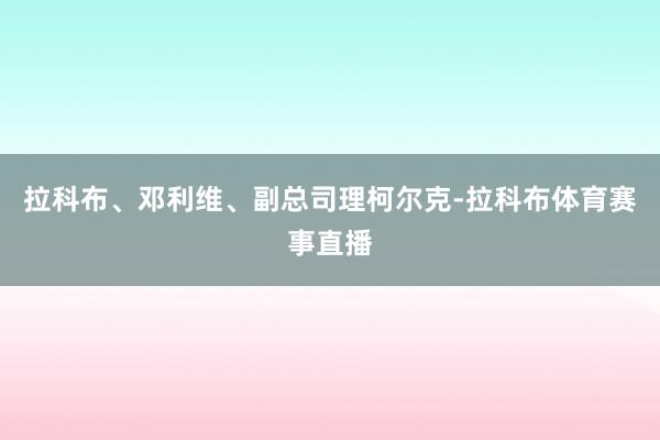 拉科布、邓利维、副总司理柯尔克-拉科布体育赛事直播