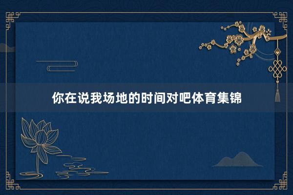 你在说我场地的时间对吧体育集锦