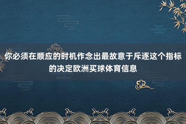 你必须在顺应的时机作念出最故意于斥逐这个指标的决定欧洲买球体育信息