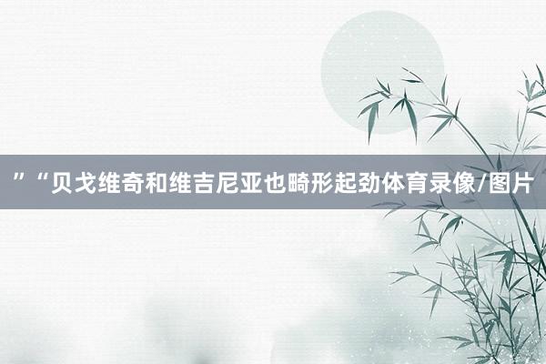”“贝戈维奇和维吉尼亚也畸形起劲体育录像/图片
