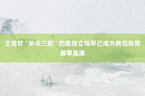 王楚钦“拚命三郎”的覆按立场早已成为典范体育赛事直播